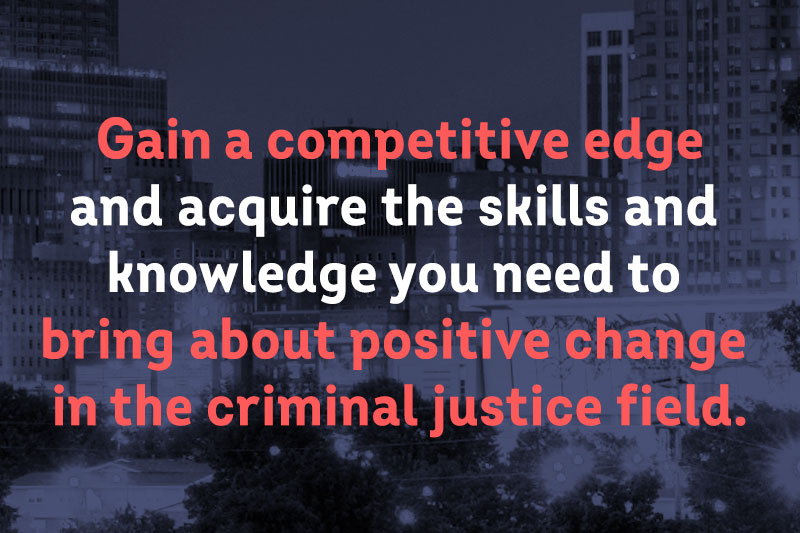 Gain a competitive edge in the criminal justice field, whether you want to advance your career, teach, apply to law school, or pursue a doctorate.